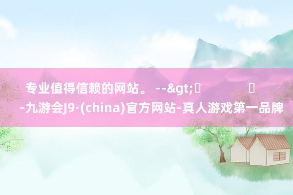专业值得信赖的网站。 -->	            	     -九游会J9·(china)官方网站-真人游戏第一品牌