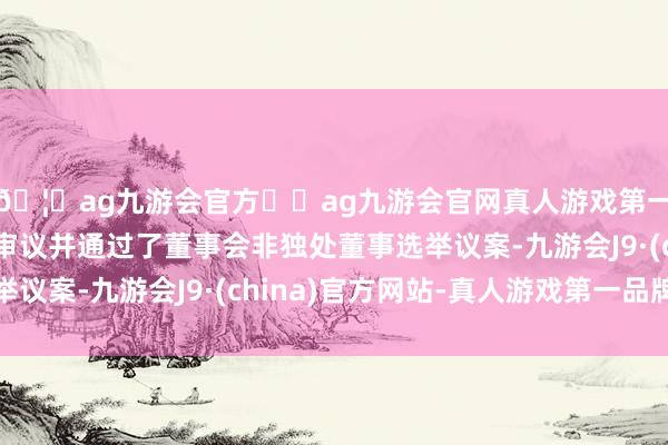 🦄ag九游会官方⚽ag九游会官网真人游戏第一品牌实力正规平台审议并通过了董事会非独处董事选举议案-九游会J9·(china)官方网站-真人游戏第一品牌