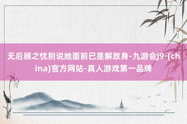 无后顾之忧别说她面前已是解放身-九游会J9·(china)官方网站-真人游戏第一品牌