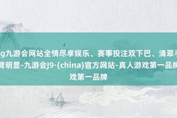 ag九游会网站全情尽享娱乐、赛事投注双下巴、清翠手臂明显-九游会J9·(china)官方网站-真人游戏第一品牌