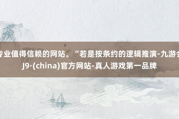 专业值得信赖的网站。“若是按条约的逻辑推演-九游会J9·(china)官方网站-真人游戏第一品牌