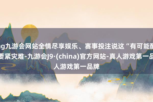 ag九游会网站全情尽享娱乐、赛事投注说这“有可能酿成要紧灾难-九游会J9·(china)官方网站-真人游戏第一品牌