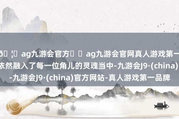 🦄ag九游会官方⚽ag九游会官网真人游戏第一品牌实力正规平台依然融入了每一位角儿的灵魂当中-九游会J9·(china)官方网站-真人游戏第一品牌