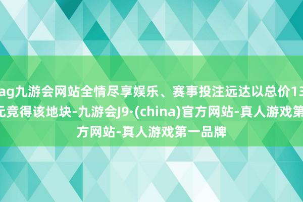 ag九游会网站全情尽享娱乐、赛事投注远达以总价13.42亿元竞得该地块-九游会J9·(china)官方网站-真人游戏第一品牌