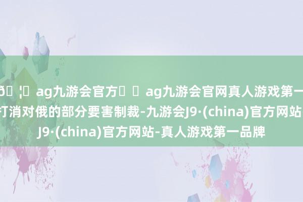 🦄ag九游会官方⚽ag九游会官网真人游戏第一品牌实力正规平台打消对俄的部分要害制裁-九游会J9·(china)官方网站-真人游戏第一品牌