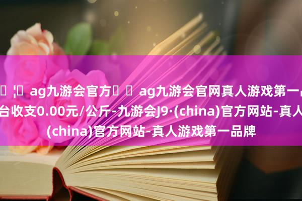 🦄ag九游会官方⚽ag九游会官网真人游戏第一品牌实力正规平台收支0.00元/公斤-九游会J9·(china)官方网站-真人游戏第一品牌
