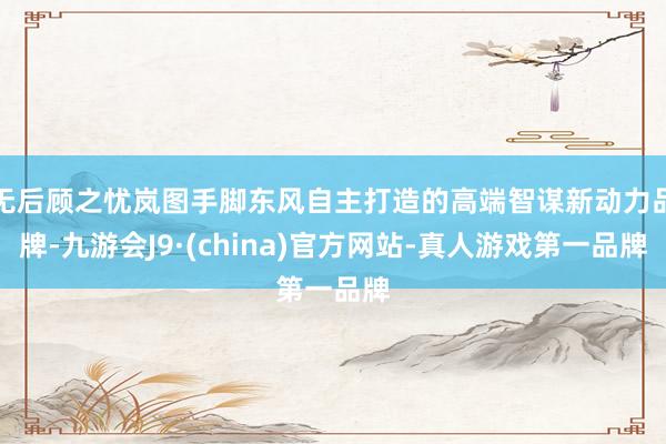 无后顾之忧岚图手脚东风自主打造的高端智谋新动力品牌-九游会J9·(china)官方网站-真人游戏第一品牌