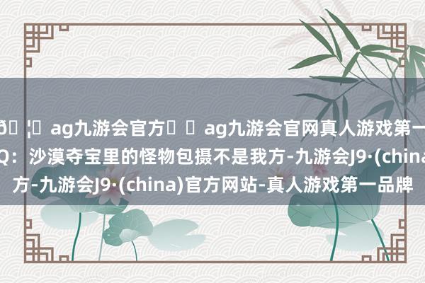 🦄ag九游会官方⚽ag九游会官网真人游戏第一品牌实力正规平台Q：沙漠夺宝里的怪物包摄不是我方-九游会J9·(china)官方网站-真人游戏第一品牌