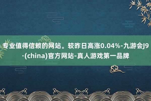 专业值得信赖的网站。较昨日高涨0.04%-九游会J9·(china)官方网站-真人游戏第一品牌