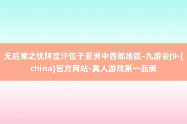 无后顾之忧阿富汗位于亚洲中西部地区-九游会J9·(china)官方网站-真人游戏第一品牌