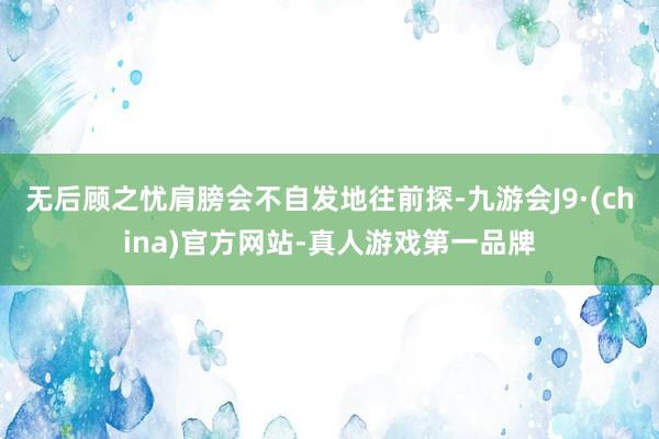 无后顾之忧肩膀会不自发地往前探-九游会J9·(china)官方网站-真人游戏第一品牌