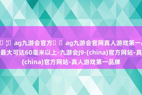 🦄ag九游会官方⚽ag九游会官网真人游戏第一品牌实力正规平台最大可达60毫米以上-九游会J9·(china)官方网站-真人游戏第一品牌