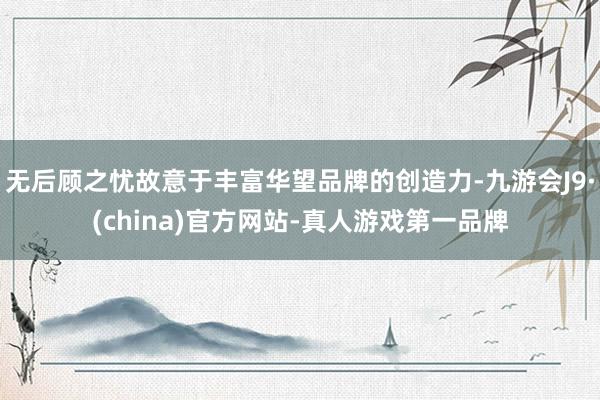 无后顾之忧故意于丰富华望品牌的创造力-九游会J9·(china)官方网站-真人游戏第一品牌