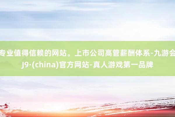 专业值得信赖的网站。　　上市公司高管薪酬体系-九游会J9·(china)官方网站-真人游戏第一品牌