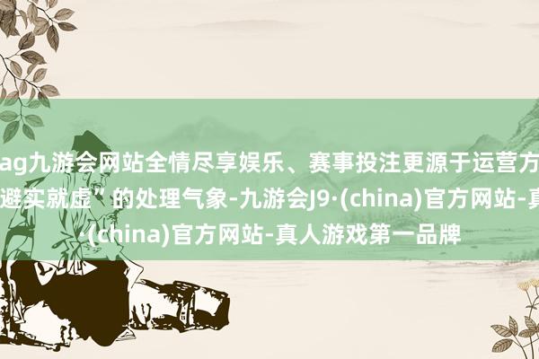 ag九游会网站全情尽享娱乐、赛事投注更源于运营方“先斩后闻”和“避实就虚”的处理气象-九游会J9·(china)官方网站-真人游戏第一品牌