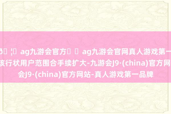 🦄ag九游会官方⚽ag九游会官网真人游戏第一品牌实力正规平台该行状用户范围合手续扩大-九游会J9·(china)官方网站-真人游戏第一品牌