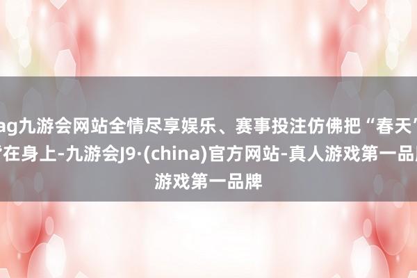 ag九游会网站全情尽享娱乐、赛事投注仿佛把“春天”背在身上-九游会J9·(china)官方网站-真人游戏第一品牌