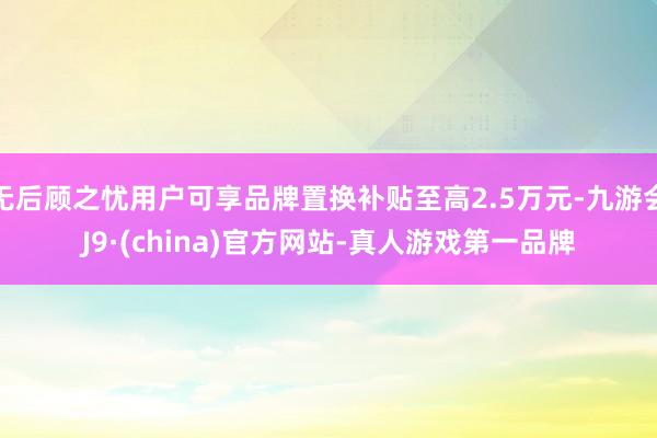无后顾之忧用户可享品牌置换补贴至高2.5万元-九游会J9·(china)官方网站-真人游戏第一品牌