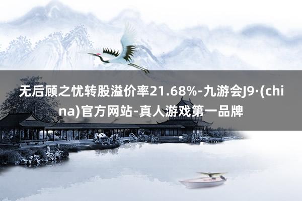 无后顾之忧转股溢价率21.68%-九游会J9·(china)官方网站-真人游戏第一品牌