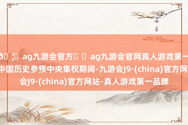 🦄ag九游会官方⚽ag九游会官网真人游戏第一品牌实力正规平台中国历史参预中央集权期间-九游会J9·(china)官方网站-真人游戏第一品牌