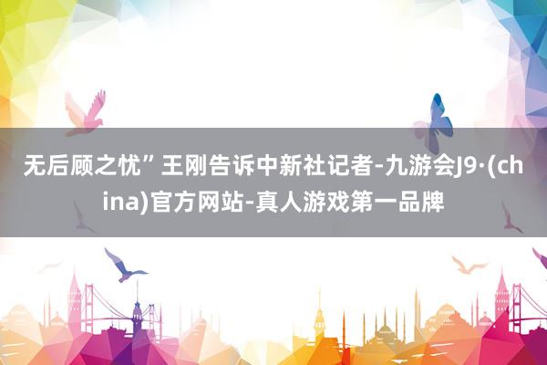 无后顾之忧”王刚告诉中新社记者-九游会J9·(china)官方网站-真人游戏第一品牌