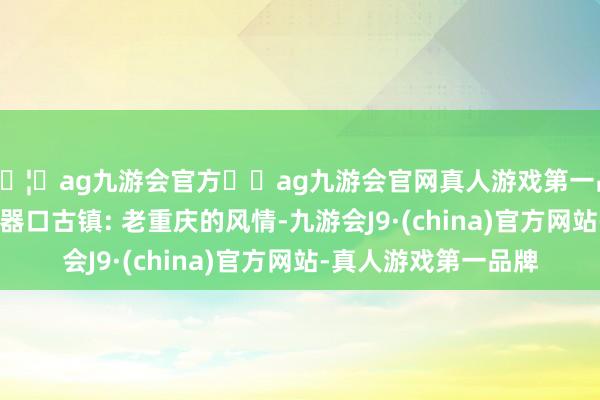🦄ag九游会官方⚽ag九游会官网真人游戏第一品牌实力正规平台 磁器口古镇: 老重庆的风情-九游会J9·(china)官方网站-真人游戏第一品牌