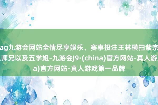 ag九游会网站全情尽享娱乐、赛事投注王林横扫紫宗巨匠兄和二师兄以及五学姐-九游会J9·(china)官方网站-真人游戏第一品牌