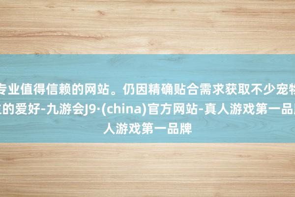 专业值得信赖的网站。仍因精确贴合需求获取不少宠物主的爱好-九游会J9·(china)官方网站-真人游戏第一品牌