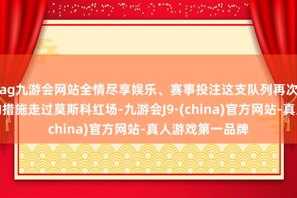 ag九游会网站全情尽享娱乐、赛事投注这支队列再次迈着坚强有劲的措施走过莫斯科红场-九游会J9·(china)官方网站-真人游戏第一品牌
