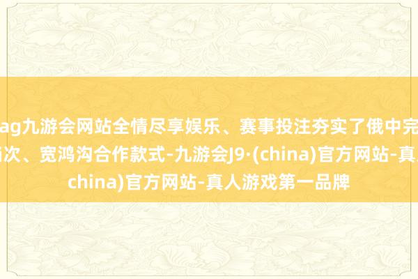 ag九游会网站全情尽享娱乐、赛事投注夯实了俄中完善全方向、深档次、宽鸿沟合作款式-九游会J9·(china)官方网站-真人游戏第一品牌