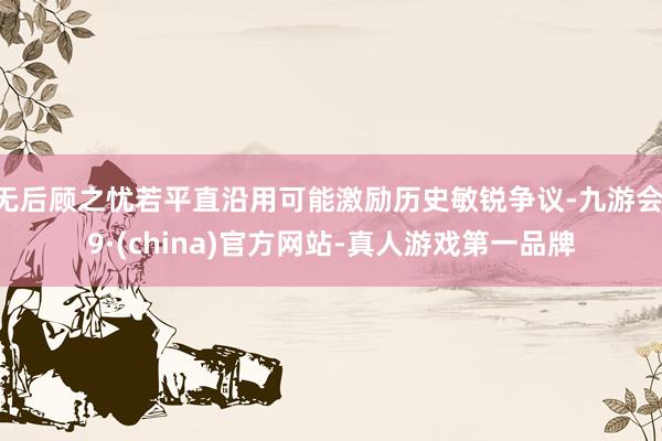 无后顾之忧若平直沿用可能激励历史敏锐争议-九游会J9·(china)官方网站-真人游戏第一品牌
