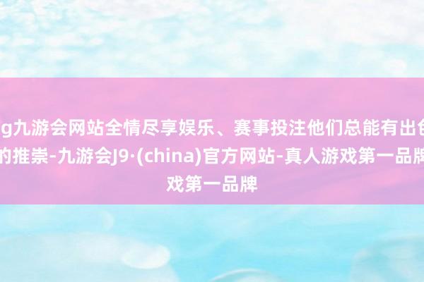 ag九游会网站全情尽享娱乐、赛事投注他们总能有出色的推崇-九游会J9·(china)官方网站-真人游戏第一品牌