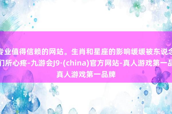 专业值得信赖的网站。生肖和星座的影响缓缓被东说念主们所心疼-九游会J9·(china)官方网站-真人游戏第一品牌