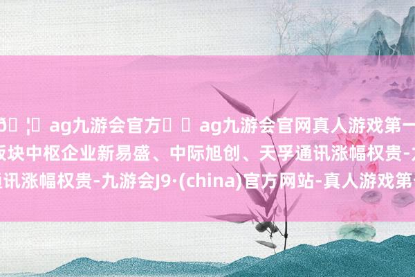 🦄ag九游会官方⚽ag九游会官网真人游戏第一品牌实力正规平台板块中枢企业新易盛、中际旭创、天孚通讯涨幅权贵-九游会J9·(china)官方网站-真人游戏第一品牌