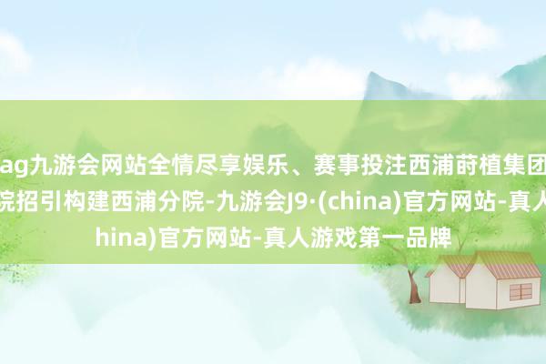ag九游会网站全情尽享娱乐、赛事投注西浦莳植集团将与鲲鹏少年院招引构建西浦分院-九游会J9·(china)官方网站-真人游戏第一品牌