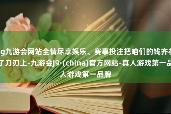 ag九游会网站全情尽享娱乐、赛事投注把咱们的钱齐花在了刀刃上-九游会J9·(china)官方网站-真人游戏第一品牌