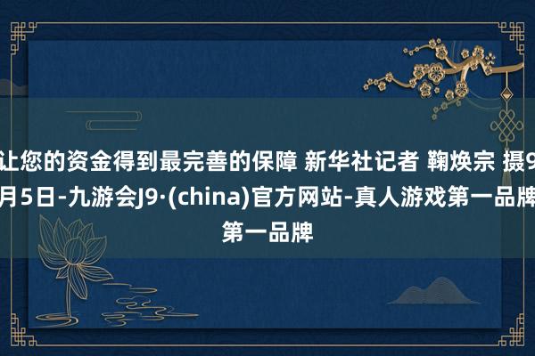 让您的资金得到最完善的保障 新华社记者 鞠焕宗 摄9月5日-九游会J9·(china)官方网站-真人游戏第一品牌