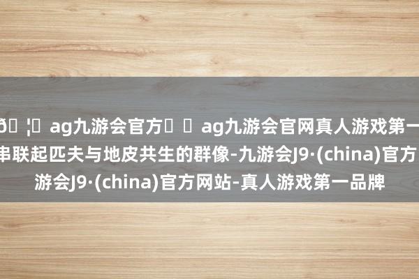 🦄ag九游会官方⚽ag九游会官网真人游戏第一品牌实力正规平台串联起匹夫与地皮共生的群像-九游会J9·(china)官方网站-真人游戏第一品牌