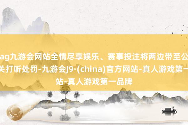 ag九游会网站全情尽享娱乐、赛事投注将两边带至公安机关打听处罚-九游会J9·(china)官方网站-真人游戏第一品牌