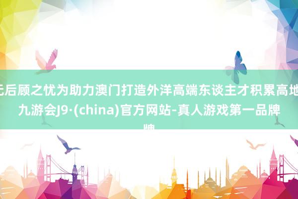 无后顾之忧为助力澳门打造外洋高端东谈主才积累高地-九游会J9·(china)官方网站-真人游戏第一品牌