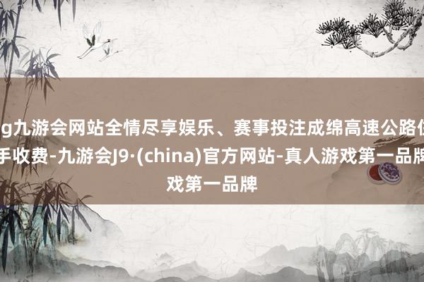 ag九游会网站全情尽享娱乐、赛事投注成绵高速公路住手收费-九游会J9·(china)官方网站-真人游戏第一品牌
