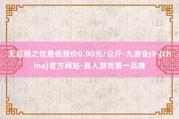 无后顾之忧最低报价0.90元/公斤-九游会J9·(china)官方网站-真人游戏第一品牌