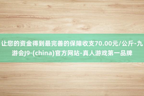 让您的资金得到最完善的保障收支70.00元/公斤-九游会J9·(china)官方网站-真人游戏第一品牌