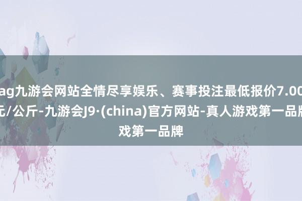 ag九游会网站全情尽享娱乐、赛事投注最低报价7.00元/公斤-九游会J9·(china)官方网站-真人游戏第一品牌