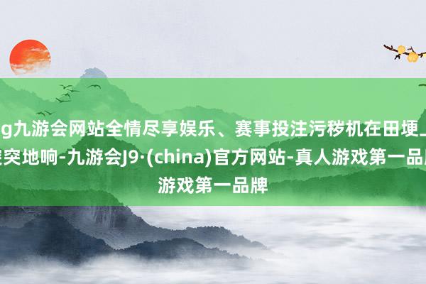 ag九游会网站全情尽享娱乐、赛事投注污秽机在田埂上突突地响-九游会J9·(china)官方网站-真人游戏第一品牌