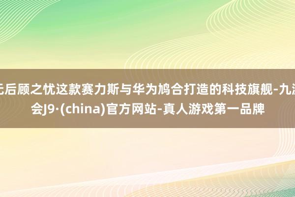 无后顾之忧这款赛力斯与华为鸠合打造的科技旗舰-九游会J9·(china)官方网站-真人游戏第一品牌