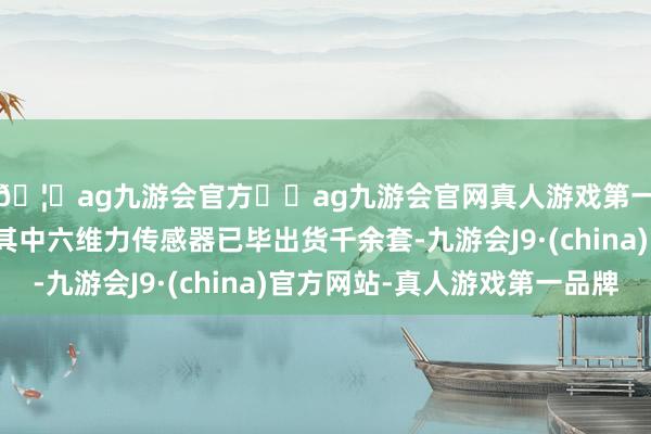 🦄ag九游会官方⚽ag九游会官网真人游戏第一品牌实力正规平台其中六维力传感器已毕出货千余套-九游会J9·(china)官方网站-真人游戏第一品牌