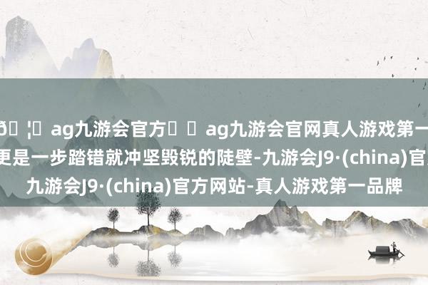 🦄ag九游会官方⚽ag九游会官网真人游戏第一品牌实力正规平台更是一步踏错就冲坚毁锐的陡壁-九游会J9·(china)官方网站-真人游戏第一品牌