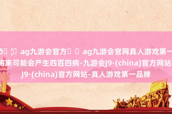 🦄ag九游会官方⚽ag九游会官网真人游戏第一品牌实力正规平台将来可能会产生四百四病-九游会J9·(china)官方网站-真人游戏第一品牌