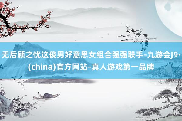 无后顾之忧这俊男好意思女组合强强联手-九游会J9·(china)官方网站-真人游戏第一品牌